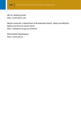 294 TÉCNICAS DE AVALIAÇÃO DE AGENTES AMBIENTAIS
SKC Air Sampling Guide
http://www.skcinc.com
Western Australia´s Department of Occupational Health, Safety and Welfares
Safety Line On-Line Lecture Series
http://safetyline.wa.gov.au/institute
World Health Organization
http://www.who.ch
 