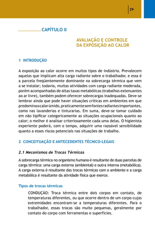 29
		 CAPÍTULO II
					 AVALIAÇÃO E CONTROLE
					 DA EXPOSIÇÃO AO CALOR
1	 Introdução
A exposição ao calor ocorre em muitos tipos de indústria. Prevalecem
aquelas que implicam alta carga radiante sobre o trabalhador, e essa é
a parcela freqüentemente dominante na sobrecarga térmica que vem
a se instalar; todavia, muitas atividades com carga radiante moderada,
porém acompanhadas de altas taxas metabólicas (trabalhos extenuantes
ao ar livre), também podem oferecer sobrecargas inadequadas. Deve-se
lembrar ainda que pode haver situações críticas em ambientes em que
predominaocalorúmido,praticamentesemfontesradiantesimportantes,
como nas lavanderias e tinturarias. Em suma, deve-se tomar cuidado
em não tipificar categoricamente as situações ocupacionais quanto ao
calor; o melhor é analisar criteriosamente cada uma delas. O higienista
experiente poderá, com o tempo, adquirir uma razoável sensibilidade
quanto a esses riscos potenciais nas situações de trabalho.
2	 Conceituação e Antecedentes Técnico-Legais
2.1 Mecanismos de Trocas Térmicas
A sobrecarga térmica no organismo humano é resultante de duas parcelas de
carga térmica: uma carga externa (ambiental) e outra interna (metabólica).
A carga externa é resultante das trocas térmicas com o ambiente e a carga
metabólica é resultante da atividade física que exerce.
Tipos de trocas térmicas
CONDUÇÃO: Troca térmica entre dois corpos em contato, de
temperaturas diferentes, ou que ocorre dentro de um corpo cujas
extremidades encontram-se a temperaturas diferentes. Para o
trabalhador, essas trocas são muito pequenas, geralmente por
contato do corpo com ferramentas e superfícies.
 