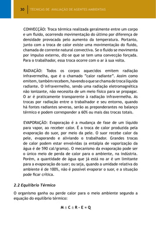 30 TÉCNICAS DE AVALIAÇÃO DE AGENTES AMBIENTAIS
CONVECÇÃO: Troca térmica realizada geralmente entre um corpo
e um fluido, ocorrendo movimentação do último por diferença de
densidade provocada pelo aumento da temperatura. Portanto,
junto com a troca de calor existe uma movimentação do fluido,
chamada de corrente natural convectiva. Se o fluido se movimenta
por impulso externo, diz-se que se tem uma convecção forçada.
Para o trabalhador, essa troca ocorre com o ar à sua volta.
RADIAÇÃO: Todos os corpos aquecidos emitem radiação
infravermelha, que é o chamado “calor radiante”. Assim como
emitem,tambémrecebem,havendooquesechamadetrocalíquida
radiante. O infravermelho, sendo uma radiação eletromagnética
não ionizante, não necessita de um meio físico para se propagar.
O ar é praticamente transparente à radiação infravermelha. As
trocas por radiação entre o trabalhador e seu entorno, quando
há fontes radiantes severas, serão as preponderantes no balanço
térmico e podem corresponder a 60% ou mais das trocas totais.
EVAPORAÇÃO: Evaporação é a mudança de fase de um líquido
para vapor, ao receber calor. É a troca de calor produzida pela
evaporação do suor, por meio da pele. O suor recebe calor da
pele, evaporando e aliviando o trabalhador. Grandes trocas
de calor podem estar envolvidas (a entalpia de vaporização da
água é de 590 cal/grama). O mecanismo da evaporação pode ser
o único meio de perda de calor para o ambiente, na indústria.
Porém, a quantidade de água que já está no ar é um limitante
para a evaporação do suor; ou seja, quando a umidade relativa do
ambiente é de 100%, não é possível evaporar o suor, e a situação
pode ficar crítica.
2.2 Equilíbrio Térmico
O organismo ganha ou perde calor para o meio ambiente segundo a
equação do equilíbrio térmico:
M ± C ± R – E = Q
 