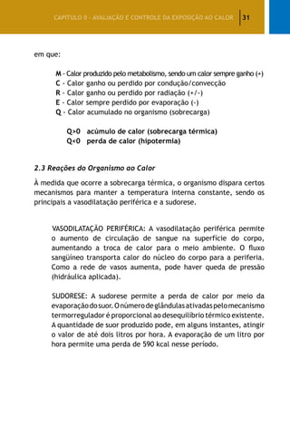 31CAPÍTULO II – AVALIAÇÃO E CONTROLE DA EXPOSIÇÃO AO CALOR
em que:
	 M - Calor produzido pelo metabolismo, sendo um calor sempre ganho (+)
	 C - Calor ganho ou perdido por condução/convecção
	 R - Calor ganho ou perdido por radiação (+/-)
	 E - Calor sempre perdido por evaporação (-)
	 Q - Calor acumulado no organismo (sobrecarga)
Q>0 acúmulo de calor (sobrecarga térmica)
Q<0 perda de calor (hipotermia)
2.3 Reações do Organismo ao Calor
À medida que ocorre a sobrecarga térmica, o organismo dispara certos
mecanismos para manter a temperatura interna constante, sendo os
principais a vasodilatação periférica e a sudorese.
VASODILATAÇÃO PERIFÉRICA: A vasodilatação periférica permite
o aumento de circulação de sangue na superfície do corpo,
aumentando a troca de calor para o meio ambiente. O fluxo
sangüíneo transporta calor do núcleo do corpo para a periferia.
Como a rede de vasos aumenta, pode haver queda de pressão
(hidráulica aplicada).
SUDORESE: A sudorese permite a perda de calor por meio da
evaporaçãodosuor.Onúmerodeglândulasativadaspelomecanismo
termorregulador é proporcional ao desequilíbrio térmico existente.
A quantidade de suor produzido pode, em alguns instantes, atingir
o valor de até dois litros por hora. A evaporação de um litro por
hora permite uma perda de 590 kcal nesse período.
 