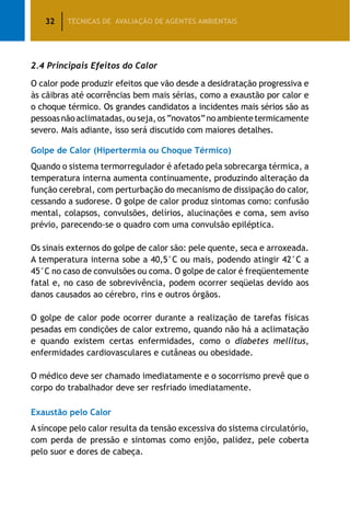 32 TÉCNICAS DE AVALIAÇÃO DE AGENTES AMBIENTAIS
2.4 Principais Efeitos do Calor
O calor pode produzir efeitos que vão desde a desidratação progressiva e
às cãibras até ocorrências bem mais sérias, como a exaustão por calor e
o choque térmico. Os grandes candidatos a incidentes mais sérios são as
pessoasnãoaclimatadas,ouseja,os“novatos”noambientetermicamente
severo. Mais adiante, isso será discutido com maiores detalhes.
Golpe de Calor (Hipertermia ou Choque Térmico)
Quando o sistema termorregulador é afetado pela sobrecarga térmica, a
temperatura interna aumenta continuamente, produzindo alteração da
função cerebral, com perturbação do mecanismo de dissipação do calor,
cessando a sudorese. O golpe de calor produz sintomas como: confusão
mental, colapsos, convulsões, delírios, alucinações e coma, sem aviso
prévio, parecendo-se o quadro com uma convulsão epiléptica.
Os sinais externos do golpe de calor são: pele quente, seca e arroxeada.
A temperatura interna sobe a 40,5°C ou mais, podendo atingir 42°C a
45°C no caso de convulsões ou coma. O golpe de calor é freqüentemente
fatal e, no caso de sobrevivência, podem ocorrer seqüelas devido aos
danos causados ao cérebro, rins e outros órgãos.
O golpe de calor pode ocorrer durante a realização de tarefas físicas
pesadas em condições de calor extremo, quando não há a aclimatação
e quando existem certas enfermidades, como o diabetes mellitus,
enfermidades cardiovasculares e cutâneas ou obesidade.
O médico deve ser chamado imediatamente e o socorrismo prevê que o
corpo do trabalhador deve ser resfriado imediatamente.
Exaustão pelo Calor
A síncope pelo calor resulta da tensão excessiva do sistema circulatório,
com perda de pressão e sintomas como enjôo, palidez, pele coberta
pelo suor e dores de cabeça.
 