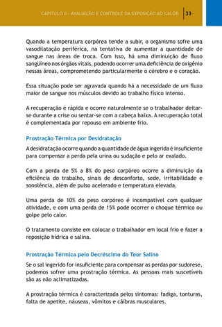 33CAPÍTULO II – AVALIAÇÃO E CONTROLE DA EXPOSIÇÃO AO CALOR
Quando a temperatura corpórea tende a subir, o organismo sofre uma
vasodilatação periférica, na tentativa de aumentar a quantidade de
sangue nas áreas de troca. Com isso, há uma diminuição de fluxo
sangüíneo nos órgãos vitais, podendo ocorrer uma deficiência de oxigênio
nessas áreas, comprometendo particularmente o cérebro e o coração.
Essa situação pode ser agravada quando há a necessidade de um fluxo
maior de sangue nos músculos devido ao trabalho físico intenso.
A recuperação é rápida e ocorre naturalmente se o trabalhador deitar-
se durante a crise ou sentar-se com a cabeça baixa. A recuperação total
é complementada por repouso em ambiente frio.
Prostração Térmica por Desidratação
Adesidratação ocorre quando a quantidade de água ingerida é insuficiente
para compensar a perda pela urina ou sudação e pelo ar exalado.
Com a perda de 5% a 8% do peso corpóreo ocorre a diminuição da
eficiência do trabalho, sinais de desconforto, sede, irritabilidade e
sonolência, além de pulso acelerado e temperatura elevada.
Uma perda de 10% do peso corpóreo é incompatível com qualquer
atividade, e com uma perda de 15% pode ocorrer o choque térmico ou
golpe pelo calor.
O tratamento consiste em colocar o trabalhador em local frio e fazer a
reposição hídrica e salina.
Prostração Térmica pelo Decréscimo do Teor Salino
Se o sal ingerido for insuficiente para compensar as perdas por sudorese,
podemos sofrer uma prostração térmica. As pessoas mais suscetíveis
são as não aclimatizadas.
A prostração térmica é caracterizada pelos sintomas: fadiga, tonturas,
falta de apetite, náuseas, vômitos e cãibras musculares.
 