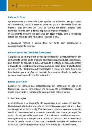 34 TÉCNICAS DE AVALIAÇÃO DE AGENTES AMBIENTAIS
Cãibras de Calor
Apresentam-se na forma de dores agudas nos músculos, em particular
os abdominais, coxas e aqueles sobre os quais a demanda física foi
intensa. Elas ocorrem por falta de cloreto de sódio, perdido pela
sudorese intensa sem a devida reposição e/ou aclimatação.
O tratamento consiste no descanso em local fresco, com a reposição
salina por meio de soro fisiológico (solução a 1%).
A reposição hídrica e salina deve ser feita com orientação e
acompanhamento médico.
Enfermidades das Glândulas Sudoríparas
A exposição ao calor por um período prolongado e, particularmente, em
clima muito úmido pode produzir alterações das glândulas sudoríparas,
que deixam de produzir o suor, agravando o sistema de trocas térmicas
e levando os trabalhadores à intolerância ao calor. Esses trabalhadores
devem receber tratamento dermatológico e em alguns casos devem ser
transferidos para tarefas em que não haja a necessidade de sudorese
para a manutenção do equilíbrio térmico.
Edema pelo Calor
Consiste no inchaço das extremidades, em particular os pés e os
tornozelos. Ocorre comumente em pessoas não aclimatizadas, sendo
muito importante a manutenção do equilíbrio hídrico-salino.
2.5 Aclimatação
A aclimatação é a adaptação do organismo a um ambiente quente.
Quando um trabalhador se expõe ao calor intenso pela primeira vez, tem
sua temperatura interna significativamente elevada, com um aumento
do ritmo cardíaco e baixa sudorese. Além de suar pouco, pode perder
muito cloreto de sódio nesse suor. O indivíduo aclimatizado sua mais,
consegue manter a temperatura do núcleo do corpo em valores mais
baixos e perde menos sal no suor, mantendo também os batimentos
cardíacos. A aclimatação ocorre por intermédio de três fenômenos:
 