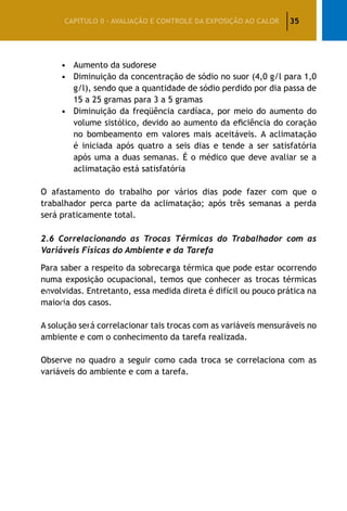 35CAPÍTULO II – AVALIAÇÃO E CONTROLE DA EXPOSIÇÃO AO CALOR
•	 Aumento da sudorese
•	 Diminuição da concentração de sódio no suor (4,0 g/l para 1,0
g/l), sendo que a quantidade de sódio perdido por dia passa de
15 a 25 gramas para 3 a 5 gramas
•	 Diminuição da freqüência cardíaca, por meio do aumento do
volume sistólico, devido ao aumento da eficiência do coração
no bombeamento em valores mais aceitáveis. A aclimatação
é iniciada após quatro a seis dias e tende a ser satisfatória
após uma a duas semanas. É o médico que deve avaliar se a
aclimatação está satisfatória
O afastamento do trabalho por vários dias pode fazer com que o
trabalhador perca parte da aclimatação; após três semanas a perda
será praticamente total.
2.6 Correlacionando as Trocas Térmicas do Trabalhador com as
Variáveis Físicas do Ambiente e da Tarefa
Para saber a respeito da sobrecarga térmica que pode estar ocorrendo
numa exposição ocupacional, temos que conhecer as trocas térmicas
envolvidas. Entretanto, essa medida direta é difícil ou pouco prática na
maioria dos casos.
A solução será correlacionar tais trocas com as variáveis mensuráveis no
ambiente e com o conhecimento da tarefa realizada.
Observe no quadro a seguir como cada troca se correlaciona com as
variáveis do ambiente e com a tarefa.
 