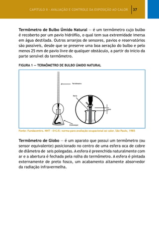 37CAPÍTULO II – AVALIAÇÃO E CONTROLE DA EXPOSIÇÃO AO CALOR
Termômetro de Bulbo Úmido Natural — é um termômetro cujo bulbo
é recoberto por um pavio hidrófilo, o qual tem sua extremidade imersa
em água destilada. Outros arranjos de sensores, pavios e reservatórios
são possíveis, desde que se preserve uma boa aeração do bulbo e pelo
menos 25 mm de pavio livre de qualquer obstáculo, a partir do início da
parte sensível do termômetro.
Figura 1 — Termômetro de Bulbo Úmido Natural
Fonte: Fundacentro. NHT – 01C/E: norma para avaliação ocupacional ao calor. São Paulo, 1985
Termômetro de Globo — é um aparato que possui um termômetro (ou
sensor equivalente) posicionado no centro de uma esfera oca de cobre
de diâmetro de seis polegadas. A esfera é preenchida naturalmente com
ar e a abertura é fechada pela rolha do termômetro. A esfera é pintada
externamente de preto fosco, um acabamento altamente absorvedor
da radiação infravermelha.
 