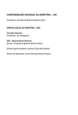 CONFEDERAÇÃO NACIONAL DA INDÚSTRIA – CNI
Presidente: Armando de Queiroz Monteiro Neto
SERVIÇO SOCIAL DA INDÚSTRIA – SESI
Conselho Nacional
Presidente: Jair Meneguelli
SESI – Departamento Nacional
Diretor: Armando de Queiroz Monteiro Neto
Diretor-Superintendente: Antonio Carlos Brito Maciel
Diretor de Operações: Carlos Henrique Ramos Fonseca
 
