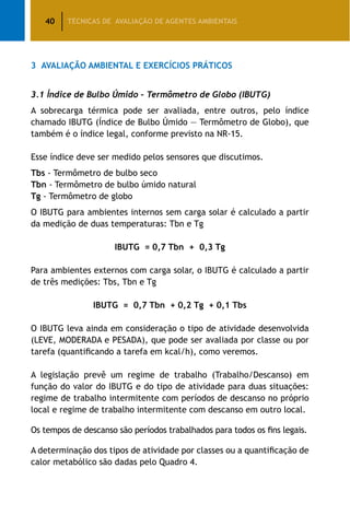 40 TÉCNICAS DE AVALIAÇÃO DE AGENTES AMBIENTAIS
3	 Avaliação Ambiental e Exercícios Práticos
3.1 Índice de Bulbo Úmido – Termômetro de Globo (IBUTG)
A sobrecarga térmica pode ser avaliada, entre outros, pelo índice
chamado IBUTG (Índice de Bulbo Úmido — Termômetro de Globo), que
também é o índice legal, conforme previsto na NR-15.
Esse índice deve ser medido pelos sensores que discutimos.
Tbs - Termômetro de bulbo seco
Tbn - Termômetro de bulbo úmido natural
Tg - Termômetro de globo
O IBUTG para ambientes internos sem carga solar é calculado a partir
da medição de duas temperaturas: Tbn e Tg
IBUTG = 0,7 Tbn + 0,3 Tg
Para ambientes externos com carga solar, o IBUTG é calculado a partir
de três medições: Tbs, Tbn e Tg
IBUTG = 0,7 Tbn + 0,2 Tg + 0,1 Tbs
O IBUTG leva ainda em consideração o tipo de atividade desenvolvida
(LEVE, MODERADA e PESADA), que pode ser avaliada por classe ou por
tarefa (quantificando a tarefa em kcal/h), como veremos.
A legislação prevê um regime de trabalho (Trabalho/Descanso) em
função do valor do IBUTG e do tipo de atividade para duas situações:
regime de trabalho intermitente com períodos de descanso no próprio
local e regime de trabalho intermitente com descanso em outro local.
Os tempos de descanso são períodos trabalhados para todos os fins legais.
A determinação dos tipos de atividade por classes ou a quantificação de
calor metabólico são dadas pelo Quadro 4.
 