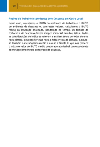 42 TÉCNICAS DE AVALIAÇÃO DE AGENTES AMBIENTAIS
Regime de Trabalho Intermitente com Descanso em Outro Local
Nesse caso, calculamos o IBUTG do ambiente de trabalho e o IBUTG
do ambiente de descanso e, com esses valores, calculamos o IBUTG
médio da atividade analisada, ponderado no tempo. Os tempos de
trabalho e de descanso devem sempre somar 60 minutos, isto é, todas
as considerações do índice se referem a análises sobre períodos de uma
hora corrida, devendo ser essa hora a mais crítica da jornada. Calcula-
se também o metabolismo médio e usa-se a Tabela II, que nos fornece
o máximo valor do IBUTG médio ponderado admissível correspondente
ao metabolismo médio ponderado da situação.
 