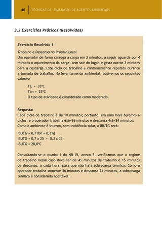 46 TÉCNICAS DE AVALIAÇÃO DE AGENTES AMBIENTAIS
3.2 Exercícios Práticos (Resolvidos)
Exercício Resolvido 1
Trabalho e Descanso no Próprio Local
Um operador de forno carrega a carga em 3 minutos, a seguir aguarda por 4
minutos o aquecimento da carga, sem sair do lugar, e gasta outros 3 minutos
para a descarga. Este ciclo de trabalho é continuamente repetido durante
a jornada de trabalho. No levantamento ambiental, obtivemos os seguintes
valores:
	 Tg = 35ºC
	 Tbn = 25ºC
	 O tipo de atividade é considerado como moderado.
Resposta:
Cada ciclo de trabalho é de 10 minutos; portanto, em uma hora teremos 6
ciclos, e o operador trabalha 6x6=36 minutos e descansa 4x6=24 minutos.
Como o ambiente é interno, sem incidência solar, o IBUTG será:
IBUTG = 0,7Tbn + 0,3Tg
IBUTG = 0,7 x 25 + 0,3 x 35
IBUTG = 28,0ºC
Consultando-se o quadro I da NR-15, anexo 3, verificamos que o regime
de trabalho nesse caso deve ser de 45 minutos de trabalho e 15 minutos
de descanso, a cada hora, para que não haja sobrecarga térmica. Como o
operador trabalha somente 36 minutos e descansa 24 minutos, a sobrecarga
térmica é considerada aceitável.
 