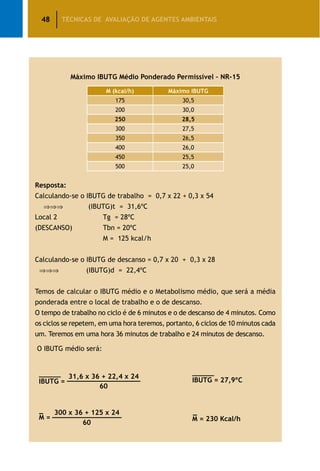 48 TÉCNICAS DE AVALIAÇÃO DE AGENTES AMBIENTAIS
Máximo IBUTG Médio Ponderado Permissível – Nr-15
M (kcal/h) Máximo IBUTG
175 30,5
200 30,0
250 28,5
300 27,5
350 26,5
400 26,0
450 25,5
500 25,0
Resposta:
Calculando-se o IBUTG de trabalho = 0,7 x 22 + 0,3 x 54
⇒⇒⇒ (IBUTG)t = 31,6ºC
Local 2		 Tg = 28ºC
(DESCANSO)		 Tbn = 20ºC
		 M = 125 kcal/h
Calculando-se o IBUTG de descanso = 0,7 x 20 + 0,3 x 28
⇒⇒⇒ (IBUTG)d = 22,4ºC
Temos de calcular o IBUTG médio e o Metabolismo médio, que será a média
ponderada entre o local de trabalho e o de descanso.
O tempo de trabalho no ciclo é de 6 minutos e o de descanso de 4 minutos. Como
os ciclos se repetem, em uma hora teremos, portanto, 6 ciclos de 10 minutos cada
um. Teremos em uma hora 36 minutos de trabalho e 24 minutos de descanso.
O IBUTG médio será:
300 x 36 + 125 x 24_
_________________
60
M =
31,6 x 36 + 22,4 x 24__________________
60
IBUTG = IBUTG = 27,9ºC
_
M = 230 Kcal/h
 