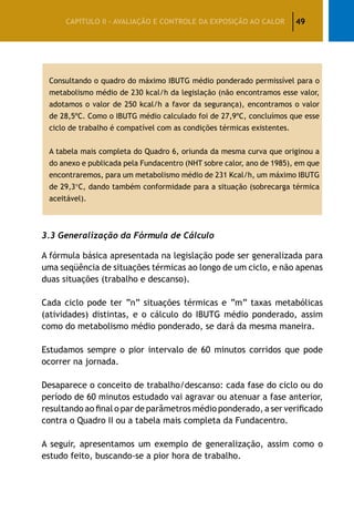 49CAPÍTULO II – AVALIAÇÃO E CONTROLE DA EXPOSIÇÃO AO CALOR
Consultando o quadro do máximo IBUTG médio ponderado permissível para o
metabolismo médio de 230 kcal/h da legislação (não encontramos esse valor,
adotamos o valor de 250 kcal/h a favor da segurança), encontramos o valor
de 28,5ºC. Como o IBUTG médio calculado foi de 27,9ºC, concluímos que esse
ciclo de trabalho é compatível com as condições térmicas existentes.
A tabela mais completa do Quadro 6, oriunda da mesma curva que originou a
do anexo e publicada pela Fundacentro (NHT sobre calor, ano de 1985), em que
encontraremos, para um metabolismo médio de 231 Kcal/h, um máximo IBUTG
de 29,3°C, dando também conformidade para a situação (sobrecarga térmica
aceitável).
3.3 Generalização da Fórmula de Cálculo
A fórmula básica apresentada na legislação pode ser generalizada para
uma seqüência de situações térmicas ao longo de um ciclo, e não apenas
duas situações (trabalho e descanso).
Cada ciclo pode ter “n” situações térmicas e “m” taxas metabólicas
(atividades) distintas, e o cálculo do IBUTG médio ponderado, assim
como do metabolismo médio ponderado, se dará da mesma maneira.
Estudamos sempre o pior intervalo de 60 minutos corridos que pode
ocorrer na jornada.
Desaparece o conceito de trabalho/descanso: cada fase do ciclo ou do
período de 60 minutos estudado vai agravar ou atenuar a fase anterior,
resultando ao final o par de parâmetros médio ponderado, a ser verificado
contra o Quadro II ou a tabela mais completa da Fundacentro.
A seguir, apresentamos um exemplo de generalização, assim como o
estudo feito, buscando-se a pior hora de trabalho.
 
