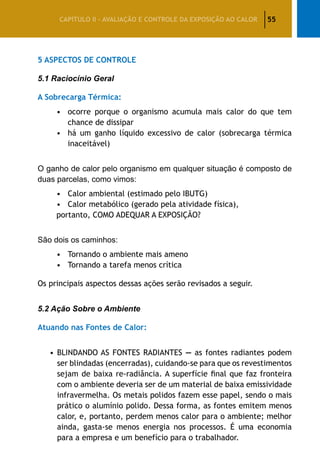 55CAPÍTULO II – AVALIAÇÃO E CONTROLE DA EXPOSIÇÃO AO CALOR
5 Aspectos de Controle
5.1 Raciocínio Geral
A Sobrecarga Térmica:
•	 ocorre porque o organismo acumula mais calor do que tem
chance de dissipar
•	 há um ganho líquido excessivo de calor (sobrecarga térmica
inaceitável)
O ganho de calor pelo organismo em qualquer situação é composto de
duas parcelas, como vimos:
•	 Calor ambiental (estimado pelo IBUTG)
•	 Calor metabólico (gerado pela atividade física),
portanto, COMO ADEQUAR A EXPOSIÇÃO?
São dois os caminhos:
•	 Tornando o ambiente mais ameno
•	 Tornando a tarefa menos crítica
Os principais aspectos dessas ações serão revisados a seguir.
5.2 Ação Sobre o Ambiente
Atuando nas Fontes de Calor:
•	BLINDANDO AS FONTES RADIANTES — as fontes radiantes podem
ser blindadas (encerradas), cuidando-se para que os revestimentos
sejam de baixa re-radiância. A superfície final que faz fronteira
com o ambiente deveria ser de um material de baixa emissividade
infravermelha. Os metais polidos fazem esse papel, sendo o mais
prático o alumínio polido. Dessa forma, as fontes emitem menos
calor, e, portanto, perdem menos calor para o ambiente; melhor
ainda, gasta-se menos energia nos processos. É uma economia
para a empresa e um benefício para o trabalhador.
 