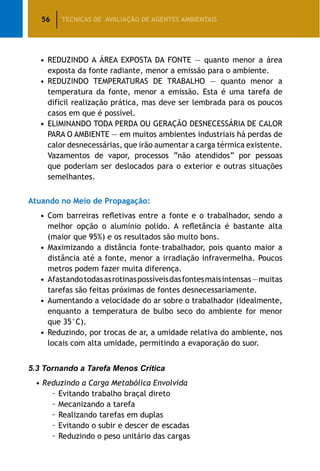 56 TÉCNICAS DE AVALIAÇÃO DE AGENTES AMBIENTAIS
•	REDUZINDO A ÁREA EXPOSTA DA FONTE — quanto menor a área
exposta da fonte radiante, menor a emissão para o ambiente.
•	REDUZINDO TEMPERATURAS DE TRABALHO — quanto menor a
temperatura da fonte, menor a emissão. Esta é uma tarefa de
difícil realização prática, mas deve ser lembrada para os poucos
casos em que é possível.
•	ELIMINANDO TODA PERDA OU GERAÇÃO DESNECESSÁRIA DE CALOR
PARA O AMBIENTE — em muitos ambientes industriais há perdas de
calor desnecessárias, que irão aumentar a carga térmica existente.
Vazamentos de vapor, processos “não atendidos” por pessoas
que poderiam ser deslocados para o exterior e outras situações
semelhantes.
Atuando no Meio de Propagação:
•	Com barreiras refletivas entre a fonte e o trabalhador, sendo a
melhor opção o alumínio polido. A refletância é bastante alta
(maior que 95%) e os resultados são muito bons.
•	Maximizando a distância fonte–trabalhador, pois quanto maior a
distância até a fonte, menor a irradiação infravermelha. Poucos
metros podem fazer muita diferença.
•	Afastandotodasasrotinaspossíveisdasfontesmaisintensas—muitas
tarefas são feitas próximas de fontes desnecessariamente.
•	Aumentando a velocidade do ar sobre o trabalhador (idealmente,
enquanto a temperatura de bulbo seco do ambiente for menor
que 35°C).
•	Reduzindo, por trocas de ar, a umidade relativa do ambiente, nos
locais com alta umidade, permitindo a evaporação do suor.
5.3 Tornando a Tarefa Menos Crítica
• Reduzindo a Carga Metabólica Envolvida
		 – Evitando trabalho braçal direto
		 – Mecanizando a tarefa
		 – Realizando tarefas em duplas
		 – Evitando o subir e descer de escadas
		 – Reduzindo o peso unitário das cargas
 