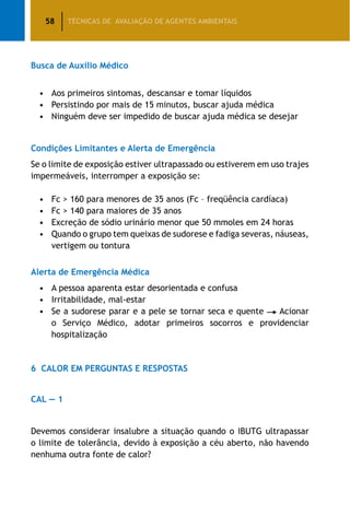 58 TÉCNICAS DE AVALIAÇÃO DE AGENTES AMBIENTAIS
Busca de Auxílio Médico
•	 Aos primeiros sintomas, descansar e tomar líquidos
•	 Persistindo por mais de 15 minutos, buscar ajuda médica
•	 Ninguém deve ser impedido de buscar ajuda médica se desejar
Condições Limitantes e Alerta de Emergência
Se o limite de exposição estiver ultrapassado ou estiverem em uso trajes
impermeáveis, interromper a exposição se:
•	 Fc  160 para menores de 35 anos (Fc – freqüência cardíaca)
•	 Fc  140 para maiores de 35 anos
•	 Excreção de sódio urinário menor que 50 mmoles em 24 horas
•	 Quando o grupo tem queixas de sudorese e fadiga severas, náuseas,
vertigem ou tontura
Alerta de Emergência Médica
•	 A pessoa aparenta estar desorientada e confusa
•	 Irritabilidade, mal-estar
•	 Se a sudorese parar e a pele se tornar seca e quente Acionar
o Serviço Médico, adotar primeiros socorros e providenciar
hospitalização
6	 Calor em Perguntas e Respostas
CAL — 1
Devemos considerar insalubre a situação quando o IBUTG ultrapassar
o limite de tolerância, devido à exposição a céu aberto, não havendo
nenhuma outra fonte de calor?
 