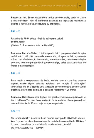 59CAPÍTULO II – AVALIAÇÃO E CONTROLE DA EXPOSIÇÃO AO CALOR
Resposta: Sim. Se for excedido o limite de tolerância, caracteriza-se
a insalubridade. Não há nenhuma exclusão na legislação trabalhista
quanto a fontes de calor naturais ou artificiais.
CAL — 2
Para fins de PPRA existe nível de ação para calor?
Se sim, qual?
(Cleber O. Sarmento — Juiz de Fora/MG)
Resposta: Prezado Cleber, o único agente físico que possui nível de ação
definido é o ruído. Na comunidade européia, há agentes físicos, além do
ruído, com nível de ação demarcado, mas não conheço nada com relação
ao calor, nem me parece fácil que se consiga, pelas características do
índice e da exposição.
CAL — 3
Para medir a temperatura de bulbo úmido natural com instrumento
digital, existe algum cuidado adicional em relação à circulação/
velocidade do ar (fazendo uma analogia ao termômetro de mercúrio?
distância entre base do bulbo e boca do recipiente = 25 mm)?
Resposta: Os instrumentos digitais em geral atendem ao requisito de se
ter o bulbo do Tbn com boa circulação de ar, embora não se possa dizer
que a distância de 25 mm seja sempre respeitada.
CAL — 4
Na tabela da NR-15, anexo 3, no quadro do tipo de atividade versus
kcal/h, caso eu obtenha uma taxa de metabolismo média de 370 kcal/
h, devo considerar uma atividade moderada ou pesada?
(Engenheiro Roberto — DR/PR)
 