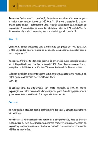 60 TÉCNICAS DE AVALIAÇÃO DE AGENTES AMBIENTAIS
Resposta: Se for usado o quadro 1, deveria ser considerada pesada, pois
o maior valor moderado é de 300 kcal/h. Usando o quadro 2, o valor
exato seria usado, obtendo-se uma melhor avaliação da situação de
exposição. A propósito, de onde foi obtido o valor de 370 kcal/h? Se foi
de uma tabela mais completa, use a metodologia do quadro 2.
CAL — 5
Quais os critérios adotados para a definição dos pesos de 10%, 20%, 30%
e 70% utilizados nas fórmulas de avaliação ocupacional ao calor com e
sem carga solar?
Resposta: O índice foi definido assim e os critérios devem ser pesquisados
na bibliografia de sua criação, no ano de 1957. Para obter essa referência,
pesquise na biblioteca do Centro Técnico Nacional da Fundacentro.
Existem critérios diferentes para ambientes insalubres em relação ao
calor para o Ministério do Trabalho e INSS?
(DR/PB)
Resposta: Sim, há diferenças. Em certo período, o INSS só aceita
exposição ao calor como atividade especial para fins de aposentadoria
quando for fonte artificial. É a regra da Previdência.
CAL — 6
As medições efetuadas com o termômetro digital TD-200 da Instrutherm
são válidas?
Resposta: Eu não conheço em detalhes o equipamento, mas se possuir
globo negro de seis polegadas e as demais características atenderem ao
expostoquantoaossensores,nãoháporquenãoconsiderartecnicamente
válidas as medições.
 