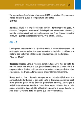 61CAPÍTULO II – AVALIAÇÃO E CONTROLE DA EXPOSIÇÃO AO CALOR
Emsuaexplanação,oSenhorcitouqueoIBUTGéumíndice.Perguntamos:
Índice de quê? E qual é a temperatura ambiente?
(DR/AL)
Resposta: IBUTG é o índice de bulbo úmido – termômetro de globo. A
chamada “temperatura ambiente” é dada pelo termômetro de bulbo seco,
ou seja, um termômetro de mercúrio comum, que é um dos componentes
do IBUTG, quando há carga solar direta. Veja a NR-5, anexo 3.
CAL — 7
Como posso desconsiderar o Quadro I (como o senhor recomendou) se
o exemplo que o senhor forneceu caracteriza trabalho contínuo e a
maioria dos trabalhos e fábricas se enquadram nessa modalidade?
(Vera do DR/CE)
Resposta: Prezada Vera, a resposta já foi dada ao vivo. Não se trata de
desconsiderar, mas evitar o uso, pois é desfavorável ao trabalhador e à
empresa. O uso do Quadro II permite otimização dos tempos de trabalho
e descanso, e o trabalhador descansa em ambiente mais ameno.
Nesse sentido, devo discordar de que na maioria das fábricas existe
a modalidade do Quadro I, pois este trata o descanso no mesmo local
físico (mesmo ponto físico onde se permanece imóvel). Ainda que o
trabalhador não deixe o recinto, o fato de se mover pelo ambiente, pelo
menos um metro, já desabilita o Quadro I e permite o uso do Quadro II,
pois o IBUTG variará. Este é o ponto que se deve enfatizar.
 