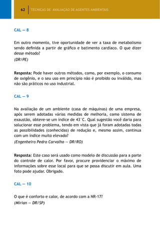62 TÉCNICAS DE AVALIAÇÃO DE AGENTES AMBIENTAIS
CAL — 8
Em outro momento, tive oportunidade de ver a taxa de metabolismo
sendo definida a partir de gráfico e batimento cardíaco. O que dizer
desse método?
(DR/PE)
Resposta: Pode haver outros métodos, como, por exemplo, o consumo
de oxigênio, e o seu uso em princípio não é proibido ou inválido, mas
não são práticos no uso industrial.
CAL — 9
Na avaliação de um ambiente (casa de máquinas) de uma empresa,
após serem adotadas várias medidas de melhoria, como sistema de
exaustão, obteve-se um índice de 43°C. Qual sugestão você daria para
solucionar esse problema, tendo em vista que já foram adotadas todas
as possibilidades (conhecidas) de redução e, mesmo assim, continua
com um índice muito elevado?
(Engenheiro Pedro Carvalho — DR/RO)
Resposta: Este caso será usado como modelo de discussão para a parte
do controle de calor. Por favor, procure providenciar o máximo de
informações sobre esse local para que se possa discutir em aula. Uma
foto pode ajudar. Obrigado.
CAL — 10
O que é conforto e calor, de acordo com a NR-17?
(Mirian — DR/SP)
 