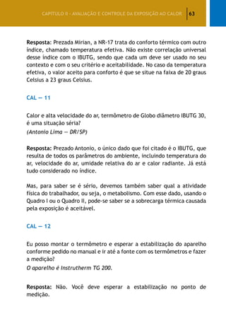63CAPÍTULO II – AVALIAÇÃO E CONTROLE DA EXPOSIÇÃO AO CALOR
Resposta: Prezada Mirian, a NR-17 trata do conforto térmico com outro
índice, chamado temperatura efetiva. Não existe correlação universal
desse índice com o IBUTG, sendo que cada um deve ser usado no seu
contexto e com o seu critério e aceitabilidade. No caso da temperatura
efetiva, o valor aceito para conforto é que se situe na faixa de 20 graus
Celsius a 23 graus Celsius.
CAL — 11
Calor e alta velocidade do ar, termômetro de Globo diâmetro IBUTG 30,
é uma situação séria?
(Antonio Lima — DR/SP)
Resposta: Prezado Antonio, o único dado que foi citado é o IBUTG, que
resulta de todos os parâmetros do ambiente, incluindo temperatura do
ar, velocidade do ar, umidade relativa do ar e calor radiante. Já está
tudo considerado no índice.
Mas, para saber se é sério, devemos também saber qual a atividade
física do trabalhador, ou seja, o metabolismo. Com esse dado, usando o
Quadro I ou o Quadro II, pode-se saber se a sobrecarga térmica causada
pela exposição é aceitável.
CAL — 12
Eu posso montar o termômetro e esperar a estabilização do aparelho
conforme pedido no manual e ir até a fonte com os termômetros e fazer
a medição?
O aparelho é Instrutherm TG 200.
Resposta: Não. Você deve esperar a estabilização no ponto de
medição.
 
