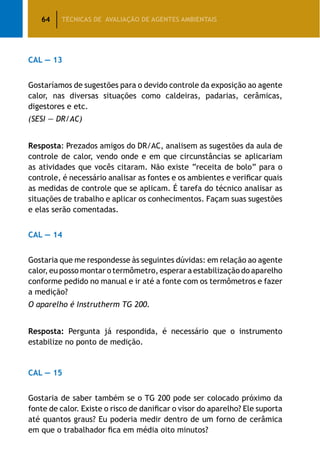 64 TÉCNICAS DE AVALIAÇÃO DE AGENTES AMBIENTAIS
CAL — 13
Gostaríamos de sugestões para o devido controle da exposição ao agente
calor, nas diversas situações como caldeiras, padarias, cerâmicas,
digestores e etc.
(SESI — DR/AC)
Resposta: Prezados amigos do DR/AC, analisem as sugestões da aula de
controle de calor, vendo onde e em que circunstâncias se aplicariam
as atividades que vocês citaram. Não existe “receita de bolo” para o
controle, é necessário analisar as fontes e os ambientes e verificar quais
as medidas de controle que se aplicam. É tarefa do técnico analisar as
situações de trabalho e aplicar os conhecimentos. Façam suas sugestões
e elas serão comentadas.
CAL — 14
Gostaria que me respondesse às seguintes dúvidas: em relação ao agente
calor, eu posso montar o termômetro, esperar a estabilização do aparelho
conforme pedido no manual e ir até a fonte com os termômetros e fazer
a medição?
O aparelho é Instrutherm TG 200.
Resposta: Pergunta já respondida, é necessário que o instrumento
estabilize no ponto de medição.
CAL — 15
Gostaria de saber também se o TG 200 pode ser colocado próximo da
fonte de calor. Existe o risco de danificar o visor do aparelho? Ele suporta
até quantos graus? Eu poderia medir dentro de um forno de cerâmica
em que o trabalhador fica em média oito minutos?
 