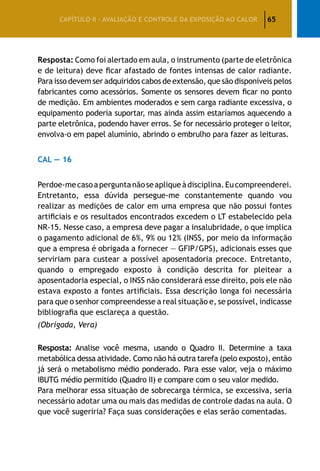 65CAPÍTULO II – AVALIAÇÃO E CONTROLE DA EXPOSIÇÃO AO CALOR
Resposta: Como foi alertado em aula, o instrumento (parte de eletrônica
e de leitura) deve ficar afastado de fontes intensas de calor radiante.
Para isso devem ser adquiridos cabos de extensão, que são disponíveis pelos
fabricantes como acessórios. Somente os sensores devem ficar no ponto
de medição. Em ambientes moderados e sem carga radiante excessiva, o
equipamento poderia suportar, mas ainda assim estaríamos aquecendo a
parte eletrônica, podendo haver erros. Se for necessário proteger o leitor,
envolva-o em papel alumínio, abrindo o embrulho para fazer as leituras.
CAL — 16
Perdoe-mecasoaperguntanãoseapliqueàdisciplina.Eucompreenderei.
Entretanto, essa dúvida persegue-me constantemente quando vou
realizar as medições de calor em uma empresa que não possui fontes
artificiais e os resultados encontrados excedem o LT estabelecido pela
NR-15. Nesse caso, a empresa deve pagar a insalubridade, o que implica
o pagamento adicional de 6%, 9% ou 12% (INSS, por meio da informação
que a empresa é obrigada a fornecer — GFIP/GPS), adicionais esses que
serviriam para custear a possível aposentadoria precoce. Entretanto,
quando o empregado exposto à condição descrita for pleitear a
aposentadoria especial, o INSS não considerará esse direito, pois ele não
estava exposto a fontes artificiais. Essa descrição longa foi necessária
para que o senhor compreendesse a real situação e, se possível, indicasse
bibliografia que esclareça a questão.
(Obrigada, Vera)
Resposta: Analise você mesma, usando o Quadro II. Determine a taxa
metabólica dessa atividade. Como não há outra tarefa (pelo exposto), então
já será o metabolismo médio ponderado. Para esse valor, veja o máximo
IBUTG médio permitido (Quadro II) e compare com o seu valor medido.
Para melhorar essa situação de sobrecarga térmica, se excessiva, seria
necessário adotar uma ou mais das medidas de controle dadas na aula. O
que você sugeriria? Faça suas considerações e elas serão comentadas.
 