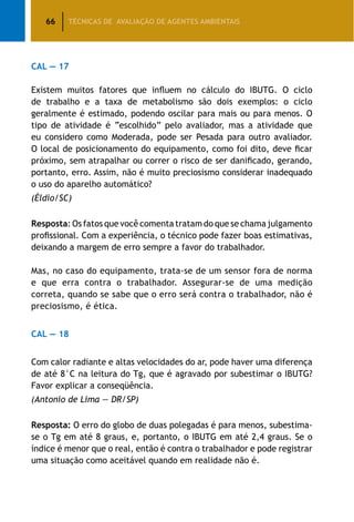 66 TÉCNICAS DE AVALIAÇÃO DE AGENTES AMBIENTAIS
CAL — 17
Existem muitos fatores que influem no cálculo do IBUTG. O ciclo
de trabalho e a taxa de metabolismo são dois exemplos: o ciclo
geralmente é estimado, podendo oscilar para mais ou para menos. O
tipo de atividade é “escolhido” pelo avaliador, mas a atividade que
eu considero como Moderada, pode ser Pesada para outro avaliador.
O local de posicionamento do equipamento, como foi dito, deve ficar
próximo, sem atrapalhar ou correr o risco de ser danificado, gerando,
portanto, erro. Assim, não é muito preciosismo considerar inadequado
o uso do aparelho automático?
(Éldio/SC)
Resposta: Os fatos que você comenta tratam do que se chama julgamento
profissional. Com a experiência, o técnico pode fazer boas estimativas,
deixando a margem de erro sempre a favor do trabalhador.
Mas, no caso do equipamento, trata-se de um sensor fora de norma
e que erra contra o trabalhador. Assegurar-se de uma medição
correta, quando se sabe que o erro será contra o trabalhador, não é
preciosismo, é ética.
CAL — 18
Com calor radiante e altas velocidades do ar, pode haver uma diferença
de até 8°C na leitura do Tg, que é agravado por subestimar o IBUTG?
Favor explicar a conseqüência.
(Antonio de Lima — DR/SP)
Resposta: O erro do globo de duas polegadas é para menos, subestima-
se o Tg em até 8 graus, e, portanto, o IBUTG em até 2,4 graus. Se o
índice é menor que o real, então é contra o trabalhador e pode registrar
uma situação como aceitável quando em realidade não é.
 