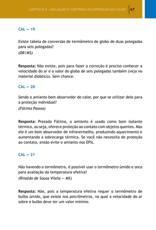 67CAPÍTULO II – AVALIAÇÃO E CONTROLE DA EXPOSIÇÃO AO CALOR
CAL — 19
Existe tabela de conversão de termômetro de globo de duas polegadas
para seis polegadas?
(DR/MS)
Resposta: Não existe, pois para fazer a correção é preciso conhecer a
velocidade do ar e o valor do globo de seis polegadas também (veja no
material didático). Sem chance.
CAL — 20
Sendo o amianto bom absorvedor de calor, por que se utilizar dele para
a proteção individual?
(Fátima Passos)
Resposta: Prezada Fátima, o amianto é usado como bom isolante
térmico, ou seja, oferece proteção ao contato com objetos quentes. Mas
ele é um bom absorvedor de infravermelho, produzindo aquecimento e
aumentando a sobrecarga térmica. Se você não necessita de proteção
ao contato, então evite o amianto nos EPIs.
CAL — 21
Não havendo o termômetro, é possível usar o termômetro úmido e seco
para avaliação da temperatura efetiva?
(Rinaldo de Sousa Vilela — MS)
Resposta: Não, pois a temperatura efetiva requer o termômetro de
bulbo úmido, que existe nos psicrômetros, no qual a velocidade do ar
sobre o bulbo deve ter um valor mínimo.
 