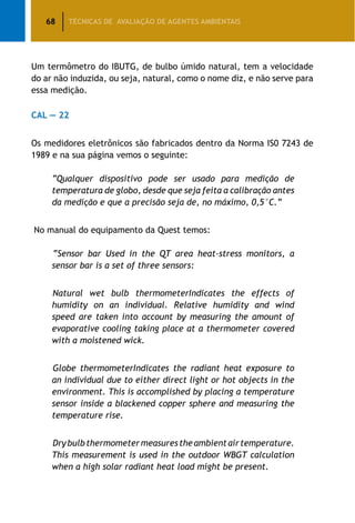 68 TÉCNICAS DE AVALIAÇÃO DE AGENTES AMBIENTAIS
Um termômetro do IBUTG, de bulbo úmido natural, tem a velocidade
do ar não induzida, ou seja, natural, como o nome diz, e não serve para
essa medição.
CAL — 22
Os medidores eletrônicos são fabricados dentro da Norma IS0 7243 de
1989 e na sua página vemos o seguinte:
“Qualquer dispositivo pode ser usado para medição de
temperatura de globo, desde que seja feita a calibração antes
da medição e que a precisão seja de, no máximo, 0,5°C.”
No manual do equipamento da Quest temos:
	“Sensor bar Used in the QT area heat-stress monitors, a
sensor bar is a set of three sensors:
	Natural wet bulb thermometerIndicates the effects of
humidity on an individual. Relative humidity and wind
speed are taken into account by measuring the amount of
evaporative cooling taking place at a thermometer covered
with a moistened wick.
	Globe thermometerIndicates the radiant heat exposure to
an individual due to either direct light or hot objects in the
environment. This is accomplished by placing a temperature
sensor inside a blackened copper sphere and measuring the
temperature rise.
	Drybulbthermometermeasurestheambientairtemperature.
This measurement is used in the outdoor WBGT calculation
when a high solar radiant heat load might be present.
 