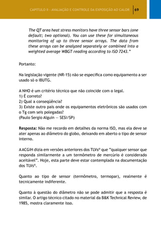 69CAPÍTULO II – AVALIAÇÃO E CONTROLE DA EXPOSIÇÃO AO CALOR
	The QT area heat stress monitors have three sensor bars (one
default; two optional). You can use these for simultaneous
monitoring of up to three sensor arrays. The data from
these arrays can be analyzed separately or combined into a
weighted average WBGT reading according to ISO 7243.”
Portanto:
Na legislação vigente (NR-15) não se especifica como equipamento a ser
usado só o IBUTG.
A NHO é um critério técnico que não coincide com o legal.
1) É correto?
2) Qual a conseqüência?
3) Existe outro país onde os equipamentos eletrônicos são usados com
o Tg com seis polegadas?
(Paulo Sergio Alguin — SESI/SP)
Resposta: Não me recordo em detalhes da norma ISO, mas ela deve se
ater apenas ao diâmetro do globo, deixando em aberto o tipo de sensor
interno.
AACGIH dizia em versões anteriores dos TLVs®
que “qualquer sensor que
responda similarmente a um termômetro de mercúrio é considerado
aceitável”. Hoje, esta parte deve estar contemplada na documentação
dos TLVs®
.
Quanto ao tipo de sensor (termômetro, termopar), realmente é
tecnicamente indiferente.
Quanto à questão do diâmetro não se pode admitir que a resposta é
similar. O artigo técnico citado no material da BK Technical Review, de
1985, mostra claramente isso.
 