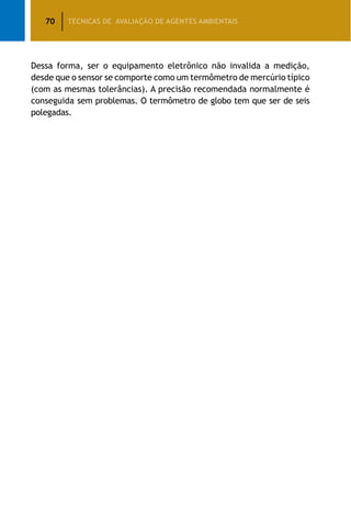 70 TÉCNICAS DE AVALIAÇÃO DE AGENTES AMBIENTAIS
Dessa forma, ser o equipamento eletrônico não invalida a medição,
desde que o sensor se comporte como um termômetro de mercúrio típico
(com as mesmas tolerâncias). A precisão recomendada normalmente é
conseguida sem problemas. O termômetro de globo tem que ser de seis
polegadas.
 
