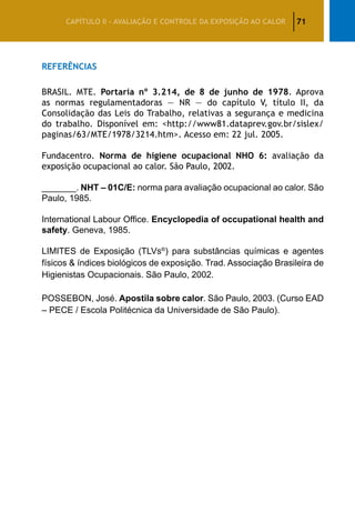 71CAPÍTULO II – AVALIAÇÃO E CONTROLE DA EXPOSIÇÃO AO CALOR
Referências
BRASIL. MTE. Portaria nº 3.214, de 8 de junho de 1978. Aprova
as normas regulamentadoras — NR — do capítulo V, título II, da
Consolidação das Leis do Trabalho, relativas a segurança e medicina
do trabalho. Disponível em: http://www81.dataprev.gov.br/sislex/
paginas/63/MTE/1978/3214.htm. Acesso em: 22 jul. 2005.
Fundacentro. Norma de higiene ocupacional NHO 6: avaliação da
exposição ocupacional ao calor. São Paulo, 2002.
_______. NHT – 01C/E: norma para avaliação ocupacional ao calor. São
Paulo, 1985.
International Labour Office. Encyclopedia of occupational health and
safety. Geneva, 1985.
LIMITES de Exposição (TLVs®
) para substâncias químicas e agentes
físicos  índices biológicos de exposição. Trad. Associação Brasileira de
Higienistas Ocupacionais. São Paulo, 2002.
POSSEBON, José. Apostila sobre calor. São Paulo, 2003. (Curso EAD
– PECE / Escola Politécnica da Universidade de São Paulo).
 