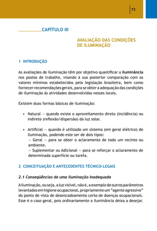 73
		 CAPÍTULO III
					 AVALIAÇÃO DAS CONDIÇÕES
					 DE ILUMINAÇÃO
1	 Introdução
As avaliações de iluminação têm por objetivo quantificar a iluminância
nos postos de trabalho, visando à sua posterior comparação com os
valores mínimos estabelecidos pela legislação brasileira, bem como
fornecer recomendações gerais, para se obter a adequação das condições
de iluminação às atividades desenvolvidas nesses locais.
Existem duas formas básicas de iluminação:
•	 Natural — quando existe o aproveitamento direto (incidência) ou
indireto (reflexão/dispersão) da luz solar.
•	Artificial — quando é utilizado um sistema (em geral elétrico) de
iluminação, podendo este ser de dois tipos:
	 — Geral — para se obter o aclaramento de todo um recinto ou
ambiente.
	 — Suplementar ou Adicional — para se reforçar o aclaramento de
determinada superfície ou tarefa.
2	 Conceituação e Antecedentes Técnico-Legais
2.1 Conseqüências de uma Iluminação Inadequada
Ailuminação,ouseja, a luzvisível,não é, a exemplo de outrosparâmetros
levantados emhigiene ocupacional, propriamente um “agente agressivo”
do ponto de vista de desencadeamento certo de doenças ocupacionais.
Esse é o caso geral, pois ordinariamente a iluminância deixa a desejar.
 