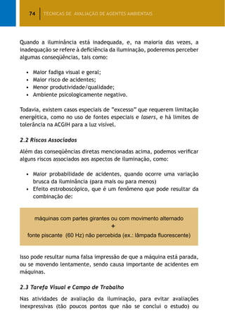 74 TÉCNICAS DE AVALIAÇÃO DE AGENTES AMBIENTAIS
Quando a iluminância está inadequada, e, na maioria das vezes, a
inadequação se refere à deficiência da iluminação, poderemos perceber
algumas conseqüências, tais como:
•	Maior fadiga visual e geral;
•	Maior risco de acidentes;
•	Menor produtividade/qualidade;
•	Ambiente psicologicamente negativo.
Todavia, existem casos especiais de “excesso” que requerem limitação
energética, como no uso de fontes especiais e lasers, e há limites de
tolerância na ACGIH para a luz visível.
2.2 Riscos Associados
Além das conseqüências diretas mencionadas acima, podemos verificar
alguns riscos associados aos aspectos de iluminação, como:
•	Maior probabilidade de acidentes, quando ocorre uma variação
brusca da iluminância (para mais ou para menos)
•	Efeito estroboscópico, que é um fenômeno que pode resultar da
combinação de:
máquinas com partes girantes ou com movimento alternado
+
fonte piscante (60 Hz) não percebida (ex.: lâmpada fluorescente)
Isso pode resultar numa falsa impressão de que a máquina está parada,
ou se movendo lentamente, sendo causa importante de acidentes em
máquinas.
2.3 Tarefa Visual e Campo de Trabalho
Nas atividades de avaliação da iluminação, para evitar avaliações
inexpressivas (tão poucos pontos que não se conclui o estudo) ou
 