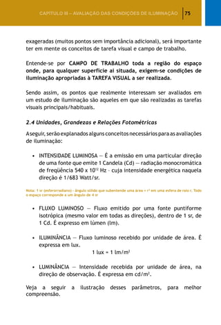75CAPÍTULO III – AVALIAÇÃO DAS CONDIÇÕES DE ILUMINAÇÃO
exageradas (muitos pontos sem importância adicional), será importante
ter em mente os conceitos de tarefa visual e campo de trabalho.
Entende-se por CAMPO DE TRABALHO toda a região do espaço
onde, para qualquer superfície aí situada, exigem-se condições de
iluminação apropriadas à TAREFA VISUAL a ser realizada.
Sendo assim, os pontos que realmente interessam ser avaliados em
um estudo de iluminação são aqueles em que são realizadas as tarefas
visuais principais/habituais.
2.4 Unidades, Grandezas e Relações Fotométricas
Aseguir, serão explanados alguns conceitos necessários para as avaliações
de iluminação:
•	INTENSIDADE LUMINOSA — É a emissão em uma particular direção
de uma fonte que emite 1 Candela (Cd) — radiação monocromática
de freqüência 540 x 1012
Hz – cuja intensidade energética naquela
direção é 1/683 Watt/sr.
Nota: 1 sr (esferorradiano) – ângulo sólido que subentende uma área = r2
em uma esfera de raio r. Todo
o espaço corresponde a um ângulo de 4 sr
•	FLUXO LUMINOSO — Fluxo emitido por uma fonte puntiforme
isotrópica (mesmo valor em todas as direções), dentro de 1 sr, de
1 Cd. É expresso em lúmen (lm).
•	ILUMINÂNCIA — Fluxo luminoso recebido por unidade de área. É
expressa em lux.
					 1 lux = 1 lm/m2
•	LUMINÂNCIA — Intensidade recebida por unidade de área, na
direção de observação. É expressa em cd/m2
.
Veja a seguir a ilustração desses parâmetros, para melhor
compreensão.
 
