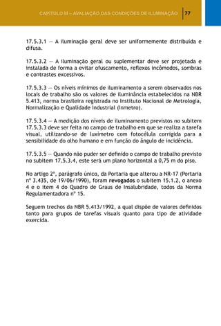 77CAPÍTULO III – AVALIAÇÃO DAS CONDIÇÕES DE ILUMINAÇÃO
17.5.3.1 — A iluminação geral deve ser uniformemente distribuída e
difusa.
17.5.3.2 — A iluminação geral ou suplementar deve ser projetada e
instalada de forma a evitar ofuscamento, reflexos incômodos, sombras
e contrastes excessivos.
17.5.3.3 — Os níveis mínimos de iluminamento a serem observados nos
locais de trabalho são os valores de iluminância estabelecidos na NBR
5.413, norma brasileira registrada no Instituto Nacional de Metrologia,
Normalização e Qualidade Industrial (Inmetro).
17.5.3.4 — A medição dos níveis de iluminamento previstos no subitem
17.5.3.3 deve ser feita no campo de trabalho em que se realiza a tarefa
visual, utilizando-se de luxímetro com fotocélula corrigida para a
sensibilidade do olho humano e em função do ângulo de incidência.
17.5.3.5 — Quando não puder ser definido o campo de trabalho previsto
no subitem 17.5.3.4, este será um plano horizontal a 0,75 m do piso.
No artigo 2º, parágrafo único, da Portaria que alterou a NR-17 (Portaria
nº 3.435, de 19/06/1990), foram revogados o subitem 15.1.2, o anexo
4 e o item 4 do Quadro de Graus de Insalubridade, todos da Norma
Regulamentadora nº 15.
Seguem trechos da NBR 5.413/1992, a qual dispõe de valores definidos
tanto para grupos de tarefas visuais quanto para tipo de atividade
exercida.
 