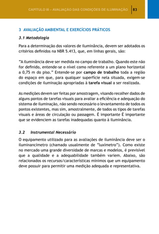 83CAPÍTULO III – AVALIAÇÃO DAS CONDIÇÕES DE ILUMINAÇÃO
3	 Avaliação Ambiental e Exercícios Práticos
3.1 Metodologia
Para a determinação dos valores de iluminância, devem ser adotados os
critérios definidos na NBR 5.413, que, em linhas gerais, são:
“A iluminância deve ser medida no campo de trabalho. Quando este não
for definido, entende-se o nível como referente a um plano horizontal
a 0,75 m do piso.” Entende-se por campo de trabalho toda a região
do espaço em que, para qualquer superfície nela situada, exigem-se
condições de iluminação apropriadas à tarefa visual a ser realizada.
As medições devem ser feitas por amostragem, visando recolher dados de
alguns pontos de tarefas visuais para avaliar a eficiência e adequação do
sistema de iluminação, não sendo necessário o levantamento de todos os
pontos existentes, mas sim, amostralmente, de todos os tipos de tarefas
visuais e áreas de circulação ou passagem. É importante É importante
que se evidenciem as tarefas inadequadas quanto à iluminância.
3.2	 Instrumental Necessário
O equipamento utilizado para as avaliações de iluminância deve ser o
iluminancímetro (chamado usualmente de “luxímetro”). Como existe
no mercado uma grande diversidade de marcas e modelos, é previsível
que a qualidade e a adequabilidade também variem. Abaixo, são
relacionados os recursos/características mínimos que um equipamento
deve possuir para permitir uma medição adequada e representativa.
 