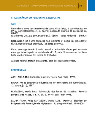 89CAPÍTULO III – AVALIAÇÃO DAS CONDIÇÕES DE ILUMINAÇÃO
6	 Iluminância em Perguntas e Respostas
ILUM — 1
Iluminância deve ser caracterizada como risco físico, e contemplada no
PPRA, obrigatoriamente, ou apenas abordada quando da aplicação da
NR-17?
(Guilherme Gustavo de Carvalho SESI/SENAI — Volta Redonda — DR/RJ)
Resposta: A luz é uma radiação não ionizante e, como tal, um agente
físico. Dentro dessa premissa, faz parte do PPRA.
Como esse agente não é mais causador de insalubridade, pois o anexo
4 antigo foi revogado na revisão da NR-17, esta última norma também
trata da iluminação dos locais de trabalho.
As duas normas tratam do assunto, com enfoques diferentes.
Referências
ABNT. NBR 5413: Iluminância de Interiores. São Paulo, 1992.
ENCONTRO de Segurança Industrial do IBP. Pré-Norma de Iluminâncias,
12. Anais.[s.l.], 1997.
FANTAZZINI, Mario Luiz. Iluminação dos locais de trabalho. Revista
gerência de riscos, v. 6, n. 21, p. 44-46, jan./mar. 1991.
SALIBA FILHO, Anis; FANTAZZINI, Mario Luiz. Material didático do
Programa de Formação de Higienistas. Itsemap do Brasil. 1993-2001.
 