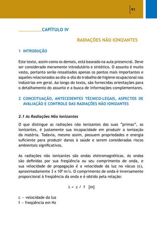 91
		 CAPÍTULO IV
					 RADIAÇÕES NÃO IONIZANTES
1	 Introdução
Este texto, assim como os demais, está baseado na aula presencial. Deve
ser considerado meramente introdutório e sintético. O assunto é muito
vasto, portanto serão ressaltados apenas os pontos mais importantes e
aqueles relacionados ao dia-a-dia do trabalho de higiene ocupacional nas
indústrias em geral. Ao longo do texto, são fornecidas orientações para
o detalhamento do assunto e a busca de informações complementares.
2	 Conceituação, Antecedentes Técnico-Legais, Aspectos De
Avaliação E Controle Das Radiações Não Ionizantes
2.1 As Radiações Não Ionizantes
O que distingue as radiações não ionizantes das suas “primas”, as
ionizantes, é justamente sua incapacidade em produzir a ionização
da matéria. Todavia, mesmo assim, possuem propriedades e energia
suficiente para produzir danos à saúde e serem consideradas riscos
ambientais significativos.
As radiações não ionizantes são ondas eletromagnéticas. As ondas
são definidas por sua freqüência ou seu comprimento de onda, e
sua velocidade de propagação é a velocidade da luz no vácuo (c),
aproximadamente 3 x 108
m/s. O comprimento de onda é inversamente
proporcional à freqüência da onda e é obtido pela relação:
= c / f [m]
c — velocidade da luz
f — freqüência em Hz
 