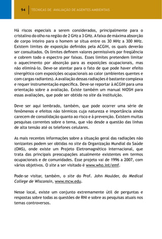 94 TÉCNICAS DE AVALIAÇÃO DE AGENTES AMBIENTAIS
Há riscos especiais a serem considerados, principalmente para o
cristalino do olho na região de 2 GHz a 3 GHz.Afaixa de máxima absorção
de corpo inteiro para o homem se situa entre os 30 MHz a 300 MHz.
Existem limites de exposição definidos pela ACGIH, os quais deverão
ser consultados. Os limites definem valores permissíveis por freqüência
e cobrem todo o espectro por faixas. Esses limites pretendem limitar
o aquecimento por absorção para as exposições ocupacionais, mas
não eliminá-lo. Deve-se atentar para o fato de que pode haver efeito
sinergético com exposições ocupacionais ao calor (ambientes quentes e
com cargas radiantes).Aavaliação dessas radiações é bastante complexa
e requer instrumentação específica. Deve-se reportar à ACGIH para uma
orientação sobre a avaliação. Existe também um manual NIOSH para
essas avaliações, que pode ser obtido no site da instituição.
Deve ser aqui lembrado, também, que pode ocorrer uma série de
fenômenos e efeitos não térmicos cuja natureza e importância ainda
carecem de consolidação quanto ao risco e à prevenção. Existem muitas
pesquisas correntes sobre o tema, que vão desde a questão das linhas
de alta tensão até os telefones celulares.
As mais recentes informações sobre a situação geral das radiações não
ionizantes podem ser obtidas no site da Organização Mundial da Saúde
(OMS), onde existe um Projeto Eletromagnético Internacional, que
trata das principais preocupações atualmente existentes em termos
ocupacionais e de comunidades. Esse projeto vai de 1996 a 2007, com
vários objetivos. O site a ser visitado é www.who.int/emf.
Pode-se visitar, também, o site do Prof. John Moulder, do Medical
College de Wisconsin, www.mcw.edu.
Nesse local, existe um conjunto extremamente útil de perguntas e
respostas sobre todas as questões de RNI e sobre as pesquisas atuais nos
temas controversos.
 