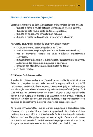 95CAPÍTULO IV – Radiações não-ionizantes
Elementos de Controle das Exposições:
Lembrar-se sempre de que as exposições mais severas podem existir:
•	 Quando a fonte é muito potente (centenas de watts e acima).
•	 Quando se está muito perto da fonte ou antena.
•	 Quando se permanece longo tempo exposto.
•	 Quando a região de freqüências é de máxima absorção.
Portanto, as medidas básicas de controle devem incluir:
•	 Enclausuramento eletromagnético da fonte.
•	 Intertravamento de proteção no caso de fontes de alto risco.
•	 Uso de barreiras (chapas ou telas metálicas, devidamente
aterradas).
•	 Distanciamento da fonte (equipamentos, transmissores, antenas).
•	 Automação dos processos, afastando o operador.
•	 Redução das atividades nas proximidades da fonte.
•	 Controle médico.
2.3 Radiação Infravermelha
A radiação infravermelha é o chamado calor radiante e se situa na
faixa de comprimentos de onda que vai de alguns milímetros a 0,78
micrometro. A radiação é muito pouco penetrante (alguns milímetros) e
sua absorção causa basicamente o aquecimento superficial (pele). Está
considerada nos problemas de calor industrial, pois a carga radiante das
fontes é medida pelo termômetro de globo no índice IBUTG. Todavia, a
radiação também pode causar efeitos oculares, independentemente da
questão do aquecimento do corpo inteiro nos estudos de calor.
As fontes infravermelhas são os corpos aquecidos e incandescentes,
chamas, arcos, material em fusão. A quantidade irradiada será tão
maior quanto mais alta a temperatura da fonte e sua área de emissão.
Existem também lâmpadas especiais nessa região. Devemos ainda nos
lembrar do sol, que é a fonte infravermelha que garante a vida na terra.
A seguir, apresentamos o espectro solar básico ao nível do mar:
 