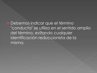 Debemos indicar que el término "conducta" se utiliza en el sentido amplio del término, evitando cualquier identificación reduccionista de la misma. 