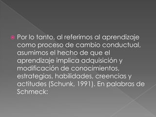Por lo tanto, al referirnos al aprendizaje como proceso de cambio conductual, asumimos el hecho de que el aprendizaje implica adquisición y modificación de conocimientos, estrategias, habilidades, creencias y actitudes (Schunk, 1991). En palabras de Schmeck: 