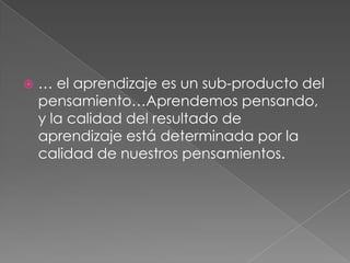 … el aprendizaje es un sub-producto del pensamiento…Aprendemos pensando, y la calidad del resultado de aprendizaje está determinada por la calidad de nuestros pensamientos. 