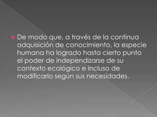 De modo que, a través de la continua adquisición de conocimiento, la especie humana ha logrado hasta cierto punto el poder de independizarse de su contexto ecológico e incluso de modificarlo según sus necesidades.