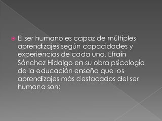El ser humano es capaz de múltiples aprendizajes según capacidades y experiencias de cada uno. Efraín Sánchez Hidalgo en su obra psicología de la educación enseña que los aprendizajes más destacados del ser humano son: