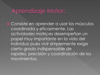 Aprendizaje Motor:Consiste en aprender a usar los músculos coordinada y eficazmente. Las actividades motrices desempeñan un papel muy importante en la vida del individuo pues vivir simplemente exige cierto grado indispensable de rapidez, precisión y coordinación de los movimientos.