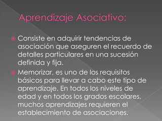 Aprendizaje Asociativo:Consiste en adquirir tendencias de asociación que aseguren el recuerdo de detalles particulares en una sucesión definida y fija.Memorizar, es uno de los requisitos básicos para llevar a cabo este tipo de aprendizaje. En todos los niveles de edad y en todos los grados escolares, muchos aprendizajes requieren el establecimiento de asociaciones.