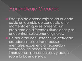 Aprendizaje Creador:Este tipo de aprendizaje se da cuando existe un cambio de conducta en el momento en que se presenta un problema en diferentes situaciones y se encuentran soluciones originales.De acuerdo con Fletcher “la actividad creadora implica tres procesos mentales: experiencia, recuerdo y expresión” se necesita recibir impresiones, pensar en ellas y actuar sobre la base de ellas.