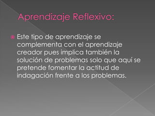Aprendizaje Reflexivo:Este tipo de aprendizaje se complementa con el aprendizaje creador pues implica también la solución de problemas solo que aquí se pretende fomentar la actitud de indagación frente a los problemas.