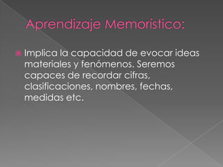 Aprendizaje Memorístico: Implica la capacidad de evocar ideas materiales y fenómenos. Seremos capaces de recordar cifras, clasificaciones, nombres, fechas, medidas etc. 
